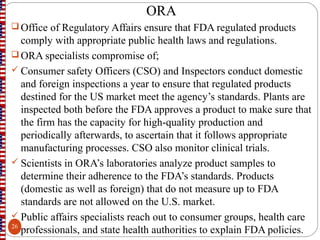 ORA
 Office of Regulatory Affairs ensure that FDA regulated products
comply with appropriate public health laws and regulations.
 ORA specialists compromise of;
 Consumer safety Officers (CSO) and Inspectors conduct domestic
and foreign inspections a year to ensure that regulated products
destined for the US market meet the agency’s standards. Plants are
inspected both before the FDA approves a product to make sure that
the firm has the capacity for high-quality production and
periodically afterwards, to ascertain that it follows appropriate
manufacturing processes. CSO also monitor clinical trials.
 Scientists in ORA’s laboratories analyze product samples to
determine their adherence to the FDA’s standards. Products
(domestic as well as foreign) that do not measure up to FDA
standards are not allowed on the U.S. market.
 Public affairs specialists reach out to consumer groups, health care
professionals, and state health authorities to explain FDA policies.26
 