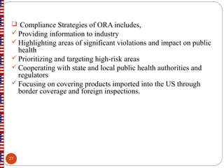  Compliance Strategies of ORA includes,
 Providing information to industry
 Highlighting areas of significant violations and impact on public
health
 Prioritizing and targeting high-risk areas
 Cooperating with state and local public health authorities and
regulators
 Focusing on covering products imported into the US through
border coverage and foreign inspections.
27
 