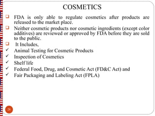 COSMETICS
 FDA is only able to regulate cosmetics after products are
released to the market place.
 Neither cosmetic products nor cosmetic ingredients (except color
additives) are reviewed or approved by FDA before they are sold
to the public.
 It Includes,
 Animal Testing for Cosmetic Products
 Inspection of Cosmetics
 Shelf life
 Federal Food, Drug, and Cosmetic Act (FD&C Act) and
 Fair Packaging and Labeling Act (FPLA)
28
 