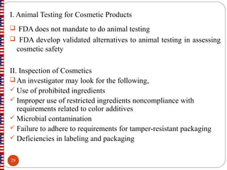 I. Animal Testing for Cosmetic Products
 FDA does not mandate to do animal testing
 FDA develop validated alternatives to animal testing in assessing
cosmetic safety
II. Inspection of Cosmetics
 An investigator may look for the following,
 Use of prohibited ingredients
 Improper use of restricted ingredients noncompliance with
requirements related to color additives
 Microbial contamination
 Failure to adhere to requirements for tamper-resistant packaging
 Deficiencies in labeling and packaging
29
 