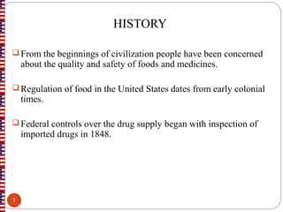 HISTORY
 From the beginnings of civilization people have been concerned
about the quality and safety of foods and medicines.
 Regulation of food in the United States dates from early colonial
times.
 Federal controls over the drug supply began with inspection of
imported drugs in 1848.
3
 