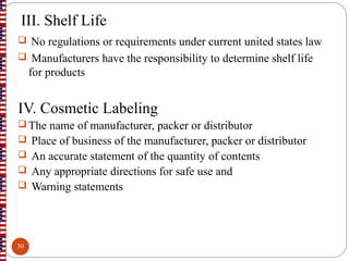 III. Shelf Life
 No regulations or requirements under current united states law
 Manufacturers have the responsibility to determine shelf life
for products
IV. Cosmetic Labeling
 The name of manufacturer, packer or distributor
 Place of business of the manufacturer, packer or distributor
 An accurate statement of the quantity of contents
 Any appropriate directions for safe use and
 Warning statements
30
 