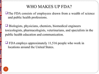 WHO MAKES UP FDA?
The FDA consists of employees drawn from a wealth of science
and public health professions.
 Biologists, physicians, chemists, biomedical engineers
toxicologists, pharmacologists, veterinarians, and specialists in the
public health education and communication.
 FDA employs approximately 11,516 people who work in
locations around the United States.
32
 