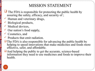 MISSION STATEMENT
 The FDA is responsible for protecting the public health by
assuring the safety, efficacy, and security of ;
 Human and veterinary drugs,
 Biological products,
 Medical devices,
 Our nation’s food supply,
 Cosmetics, and
 Products that emit radiation.
 The FDA is also responsible for advancing the public health by
helping to speed innovations that make medicines and foods more
effective, safer, and affordable.
 And helping the public to get the accurate, science-based
information they need to use medicines and foods to improve their
health.
34
 