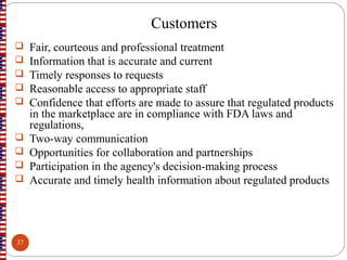 Customers
 Fair, courteous and professional treatment
 Information that is accurate and current
 Timely responses to requests
 Reasonable access to appropriate staff
 Confidence that efforts are made to assure that regulated products
in the marketplace are in compliance with FDA laws and
regulations,
 Two-way communication
 Opportunities for collaboration and partnerships
 Participation in the agency's decision-making process
 Accurate and timely health information about regulated products
37
 