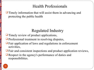 Health Professionals
 Timely information that will assist them in advancing and
protecting the public health
Regulated Industry
 Timely review of product applications,
 Professional treatment in resolving disputes,
 Fair application of laws and regulations in enforcement
activities,
 Fair and consistent inspections and product application reviews,
 Respect in the agency's performance of duties and
responsibilities.
38
 