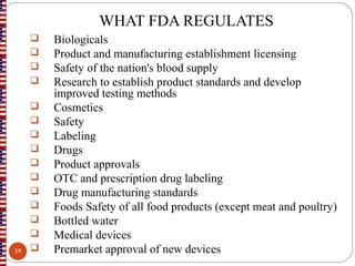WHAT FDA REGULATES
 Biologicals
 Product and manufacturing establishment licensing
 Safety of the nation's blood supply
 Research to establish product standards and develop
improved testing methods
 Cosmetics
 Safety
 Labeling
 Drugs
 Product approvals
 OTC and prescription drug labeling
 Drug manufacturing standards
 Foods Safety of all food products (except meat and poultry)
 Bottled water
 Medical devices
 Premarket approval of new devices39
 