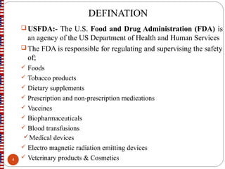 DEFINATION
USFDA:- The U.S. Food and Drug Administration (FDA) is
an agency of the US Department of Health and Human Services
The FDA is responsible for regulating and supervising the safety
of;
 Foods
 Tobacco products
 Dietary supplements
 Prescription and non-prescription medications
 Vaccines
 Biopharmaceuticals
 Blood transfusions
Medical devices
 Electro magnetic radiation emitting devices
 Veterinary products & Cosmetics4
 