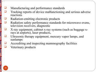  Manufacturing and performance standards
 Tracking reports of device malfunctioning and serious adverse
reactions
 Radiation-emitting electronic products
 Radiation safety performance standards for microwave ovens,
television receivers, diagnostic
 X-ray equipment, cabinet x-ray systems (such as baggage x-
rays at airports), laser products,
 Ultrasonic therapy equipment, mercury vapor lamps, and
sunlamps
 Accrediting and inspecting mammography facilities
 Veterinary products
40
 