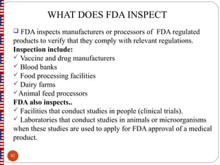 WHAT DOES FDA INSPECT
 FDA inspects manufacturers or processors of FDA regulated
products to verify that they comply with relevant regulations.
Inspection include:
 Vaccine and drug manufacturers
 Blood banks
 Food processing facilities
 Dairy farms
Animal feed processors
FDA also inspects..
 Facilities that conduct studies in people (clinical trials).
 Laboratories that conduct studies in animals or microorganisms
when these studies are used to apply for FDA approval of a medical
product.
42
 