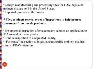 Foreign manufacturing and processing sites for FDA- regulated
products that are sold in the United States.
Imported products at the border.
 FDA conducts several types of inspections to help protect
consumers from unsafe products:
Pre-approval inspection after a company submits an application to
FDA to market a new product.
Routine inspection of a regulated facility.
“For-cause” inspection to investigate a specific problem that has
come to FDA’s attention.
43
 