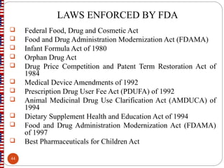 LAWS ENFORCED BY FDA
 Federal Food, Drug and Cosmetic Act
 Food and Drug Administration Modernization Act (FDAMA)
 Infant Formula Act of 1980
 Orphan Drug Act
 Drug Price Competition and Patent Term Restoration Act of
1984
 Medical Device Amendments of 1992
 Prescription Drug User Fee Act (PDUFA) of 1992
 Animal Medicinal Drug Use Clarification Act (AMDUCA) of
1994
 Dietary Supplement Health and Education Act of 1994
 Food and Drug Administration Modernization Act (FDAMA)
of 1997
 Best Pharmaceuticals for Children Act
44
 