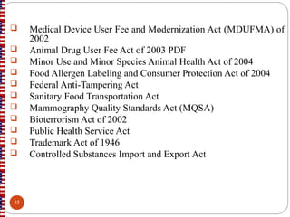  Medical Device User Fee and Modernization Act (MDUFMA) of
2002
 Animal Drug User Fee Act of 2003 PDF
 Minor Use and Minor Species Animal Health Act of 2004
 Food Allergen Labeling and Consumer Protection Act of 2004
 Federal Anti-Tampering Act
 Sanitary Food Transportation Act
 Mammography Quality Standards Act (MQSA)
 Bioterrorism Act of 2002
 Public Health Service Act
 Trademark Act of 1946
 Controlled Substances Import and Export Act
45
 