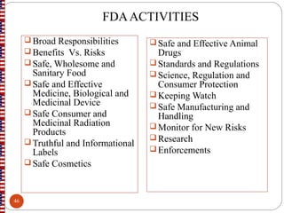 FDAACTIVITIES
 Broad Responsibilities
 Benefits Vs. Risks
 Safe, Wholesome and
Sanitary Food
 Safe and Effective
Medicine, Biological and
Medicinal Device
 Safe Consumer and
Medicinal Radiation
Products
 Truthful and Informational
Labels
 Safe Cosmetics
Safe and Effective Animal
Drugs
Standards and Regulations
Science, Regulation and
Consumer Protection
Keeping Watch
Safe Manufacturing and
Handling
Monitor for New Risks
Research
Enforcements
46
 