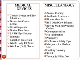 MEDICAL
DEVICES
 Contact Lenses and Eye
Infections
 Decorative Contact
Lenses
 Breast Implants
 Device User Fees
 LASIK Eye Surgery
 Tampons
 Radiation Protection
 Whole Body CT Scans
 Wireless (Cell) Phones
MISCELLANEOUS
Animal Cloning
Antibiotic Resistance
Bioterrorism Act
BSE (Mad Cow Disease)
Buying Medical Products
Online
Counterterrorism
Flu Information
Poison Ivy
Halloween Safety Tips
Marijuana for Medical
Use
Quitting Smoking
SARS
Tattoos & White Oak49
 