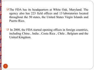  The FDA has its headquarters at White Oak, Maryland. The
agency also has 223 field offices and 13 laboratories located
throughout the 50 states, the United States Virgin Islands and
Puerto Rico.
 In 2008, the FDA started opening offices in foreign countries,
including China , India , Costa Rica , Chile , Belgium and the
United Kingdom.
5
 