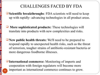 CHALLENGES FACED BY FDA
 Scientific breakthroughs: FDA scientists will need to keep
up with rapidly- advancing technologies in all product areas.
 More sophisticated products: These technologies will
translate into products with new complexities and risks.
 New public health threats: We'll need to be prepared to
respond rapidly to unexpected health risks, such as the threat
of terrorism, tougher strains of antibiotic-resistant bacteria or
more dangerous foodborne illnesses.
 International commerce: Monitoring of imports and
cooperation with foreign regulators will become more
important as international commerce continues to grow.50
 