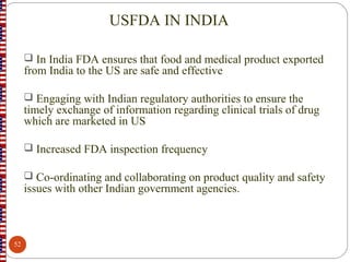 USFDA IN INDIA
 In India FDA ensures that food and medical product exported
from India to the US are safe and effective
 Engaging with Indian regulatory authorities to ensure the
timely exchange of information regarding clinical trials of drug
which are marketed in US
 Increased FDA inspection frequency
 Co-ordinating and collaborating on product quality and safety
issues with other Indian government agencies.
52
 
