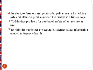  In short, to Promote and protect the public health by helping
safe and effective products reach the market in a timely way.
 To Monitor products for continued safety after they are in
use.
 To Help the public get the accurate, science-based information
needed to improve health.
8
 