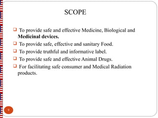 SCOPE
 To provide safe and effective Medicine, Biological and
Medicinal devices.
 To provide safe, effective and sanitary Food.
 To provide truthful and informative label.
 To provide safe and effective Animal Drugs.
 For facilitating safe consumer and Medical Radiation
products.
9
 