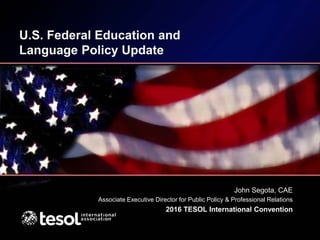 U.S. Federal Education and
Language Policy Update
John Segota, CAE
Associate Executive Director for Public Policy & Professional Relations
2016 TESOL International Convention
 
