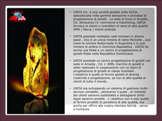 • USFIA Inc. è una società globale sotto UCCA ,
specializzata nella gemma estrazione e processo di
progettazione di gioielli . La sede si trova in Arcadia ,
CA. Attraverso l'e -commerce e franchising, USFIA
fornisce ai clienti e rivenditori di serie di alta qualità
AMN ( Marca ) monili ambrati.
!
• USFIA possiede molteplici sedi minerari in diversi
paesi . Uno è un unica miniera di rame Pectolite , così
come le miniere Rodocrosite in Argentina e in una
miniera di ambra in Dominica Repubblica . USFIA ha
anche una filiale e un centro di progettazione di
gioielli filiale nella Repubblica Dominicana .
!
• USFIA possiede un centro progettazione di gioielli con
sede in Arcadia , CA. L' AMN, marchio di gioielli è
stato realizzato in cooperazione con un team di
progettazione di gioielli di classe mondiale .
L'obiettivo è quello di fornire gioielli di diversa
creatività e progettazione, se non di alta qualità ai
clienti di tutto il mondo.
!
• USFIA sta sviluppando un sistema di gestione multi-
servizio completo , attraverso il quale , le richieste
dei clienti saranno soddisfatte e dettaglianti diritti
legali saranno protetti . L' obiettivo non è solo quello
di fornire prodotti di gioielleria di alta qualità, ma
anche per offrire alla nostra clientela felicità , salute
e ricchezza .
 