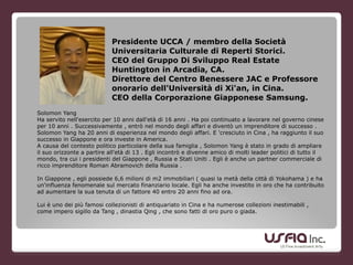 Presidente UCCA / membro della Società
Universitaria Culturale di Reperti Storici.
CEO del Gruppo Di Sviluppo Real Estate
Huntington in Arcadia, CA.
Direttore del Centro Benessere JAC e Professore
onorario dell'Università di Xi'an, in Cina.
CEO della Corporazione Giapponese Samsung.
Solomon Yang
Ha servito nell'esercito per 10 anni dall'età di 16 anni . Ha poi continuato a lavorare nel governo cinese
per 10 anni . Successivamente , entrò nel mondo degli affari e diventò un imprenditore di successo .
Solomon Yang ha 20 anni di esperienza nel mondo degli affari. E 'cresciuto in Cina , ha raggiunto il suo
successo in Giappone e ora investe in America.
A causa del contesto politico particolare della sua famiglia , Solomon Yang è stato in grado di ampliare
il suo orizzonte a partire all'età di 13 . Egli incontrò e divenne amico di molti leader politici di tutto il
mondo, tra cui i presidenti del Giappone , Russia e Stati Uniti . Egli è anche un partner commerciale di
ricco imprenditore Roman Abramovich della Russia .
!
In Giappone , egli possiede 6,6 milioni di m2 immobiliari ( quasi la metà della città di Yokohama ) e ha
un'influenza fenomenale sul mercato finanziario locale. Egli ha anche investito in oro che ha contribuito
ad aumentare la sua tenuta di un fattore 40 entro 20 anni fino ad ora.
Lui è uno dei più famosi collezionisti di antiquariato in Cina e ha numerose collezioni inestimabili ,
come impero sigillo da Tang , dinastia Qing , che sono fatti di oro puro o giada.
 