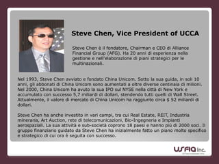 Steve Chen, Vice President of UCCA
!
Nel 1993, Steve Chen avviato e fondato China Unicom. Sotto la sua guida, in soli 10
anni, gli abbonati di China Unicom sono aumentati a oltre diverse centinaia di milioni.
Nel 2000, China Unicom ha avuto la sua IPO sul NYSE nella città di New York e
accumulato con successo 5,7 miliardi di dollari, stendendo tutti quelli di Wall Street.
Attualmente, il valore di mercato di China Unicom ha raggiunto circa $ 52 miliardi di
dollari.
!
Steve Chen ha anche investito in vari campi, tra cui Real Estate, REIT, Industria
mineraria, Art Auction, rete di telecomunicazioni, Bio-Ingegneria e Impianti
aerospaziali. La sua attività e sub-società coprono 18 paesi e hanno più di 2000 soci. Il
gruppo finanziario guidato da Steve Chen ha inizialmente fatto un piano molto specifico
e strategico di cui ora è seguita con successo.
!
Steve Chen è il fondatore, Chairman e CEO di Alliance
Financial Group (AFG). Ha 20 anni di esperienza nella
gestione e nell'elaborazione di piani strategici per le
multinazionali.
 