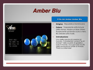 Il Re dei Amber-Amber Blu
■ Origine：Repubblica Dominicana
■ Colore：Trasparente sotto la luce
della stanza. Mostra un blue chiaro
fluorescente sul sfondo scuro o nero.
Blu Debole sotto il sole.
■ Introduzione：
Una delle specie più preziosi al
mondo. Considerato come il "re di
Amber" nella società di gioielli in
tutto il mondo. Occupa solo il 0,2%
della produzione totale di Amber.
'Perla occidentale'.
Amber Blu
 