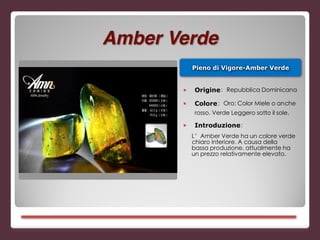 Pieno di Vigore-Amber Verde
■ Origine：Repubblica Dominicana
■ Colore：Oro; Color Miele o anche
rosso. Verde Leggero sotto il sole.
■ Introduzione：
L’Amber Verde ha un colore verde
chiaro interiore. A causa della
bassa produzione, attualmente ha
un prezzo relativamente elevato.
Amber Verde
 