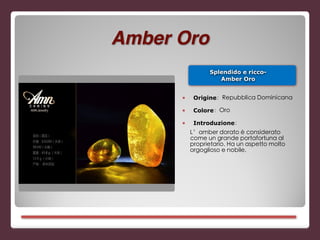 Splendido e ricco-
Amber Oro
■ Origine：Repubblica Dominicana
■ Colore：Oro
■ Introduzione：
L’amber dorato è considerato
come un grande portafortuna al
proprietario. Ha un aspetto molto
orgoglioso e nobile.
Amber Oro
 