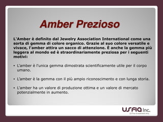 L'Amber è definito dal Jewelry Association International come una
sorta di gemma di colore organico. Grazie al suo colore versatile e
vivace, l'amber attira un sacco di attenzione. È anche la gemma più
leggera al mondo ed è straordinariamente preziosa per i seguenti
motivi:
!
• L'amber è l'unica gemma dimostrata scientificamente utile per il corpo
umano.
!
• L’amber è la gemma con il più ampio riconoscimento e con lunga storia.
• L'amber ha un valore di produzione ottima e un valore di mercato
potenzialmente in aumento.
Amber Prezioso
 