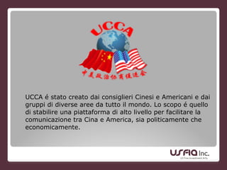 UCCA é stato creato dai consiglieri Cinesi e Americani e dai
gruppi di diverse aree da tutto il mondo. Lo scopo é quello
di stabilire una piattaforma di alto livello per facilitare la
comunicazione tra Cina e America, sia politicamente che
economicamente.
 