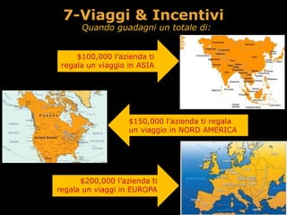 Quando guadagni un totale di:
$150,000 l’azienda ti regala 
un viaggio in NORD AMERICA
$100,000 l’azienda ti  
regala un viaggio in ASIA
$200,000 l’azienda ti 
regala un viaggi in EUROPA
7-Viaggi & Incentivi
 