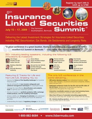 Register by April 24th &
                                                                                                               SAVE up to $798!



    6th
Insurance
Linked Securities
                                                                                    Summit
                                                                                                                                         TM
                                             The Fairmont
July 15 – 17, 2009                           Southampton, Bermuda


Delivering the Latest Investment Strategies for Insurance Linked Securities
including P&C Securitization, Cat Bonds, Life Settlements and Longevity Risks

“A great conference in a great location. Rarely is networking as enjoyable as at IQPC’s
       excellent ILS Summit in Bermuda.” - Craig Seitel, CEO, Abacus Settlements

50+ industry-leading speakers, including the following ILS
innovators & investors:
         John Berger                         Steven Bloom                           Thomas Schmitt                   Paul Schultz
         President & CEO                     Senior Portfolio Analyst               Managing Partner                 President, Investment
         Harbor Point Re                     APG Investments                        Augur Capital                    Banking AON Benfield

         Matthew Elderfield                  Bernard Van der Stichele               John Seo                         Steven Vestbirk
         CEO                                 Portfolio Manager                      Managing                         CEO
         Bermuda Monetary                    Ontario Teachers’ Pension              Principle                        Royal Ark Asset
         Authority                           Plan Board                             Fermat Investments               Management



Featuring 2 Tracks for Life and                                          The only ILS conference in the
Non-Life ILS, Enabling You to:                                           world delivering…
    Examine the future of the liquidity landscape for insurance              300 senior decision-makers from institutional investors, hedge
•                                                                        •

    linked securities                                                        funds, asset managers, insurance & reinsurance companies, brokers,
                                                                             banks and law firms
    Get the full benefit of new investor safeguards and
•

    collateral management techniques for catastrophe bonds                   Dedicated conference tracks for the life and non-life sides of
                                                                         •

                                                                             the ILS fence, allowing you to maximize your learning
    Leverage the most effective diversification and analytics
•
                                                                             opportunities throughout the 3-day event
    tools to optimize your investment portfolio
                                                                             Interactive roundtable sessions on your most pressing issues,
                                                                         •
    Harness innovations in synthetic products, ILWs, exchange-
•
                                                                             enabling you to brainstorm solutions with your peers
    traded products, and risk modeling techniques
                                                                             More than 20 hours of extended networking opportunities,
                                                                         •
    Achieve visibility over changing LE estimates and understand
•
                                                                             ensuring you walk away with valuable new contacts from the industry
    the implications for your existing and future life settlement
    portfolios                                                               50+ industry-leading speakers, delivering more content on ILS
                                                                         •

                                                                             than any other event in the world
    Understanding the impact of regulatory changes on the sector
•




Major Sponsors                    Sponsors                                                         Media Partners




                      1-800-882-8684 •                                  www.ilsbermuda.com
 