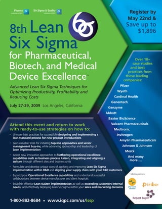 Register by
                                                                                                  May 22nd &

8th Lean
                                                                                                 Save up to
                                                                                                     $1,896

Six Sigma
for Pharmaceutical,                                                                                   Over 18+

Biotech, and Medical                                                                                 case studies
                                                                                                    and best
                                                                                                  practices from
Device Excellence                                                                                these leading
                                                               TM


                                                                                                companies:
                                                                                           Pfizer
Advanced Lean Six Sigma Techniques for
                                                                                         Wyeth
Optimizing Productivity, Profitability and
                                                                                     Cardinal Health
Reducing Costs
                                                                                   Genentech
July 27-29, 2009 Los Angeles, California                                         Genzyme
                                                                                Abbott
                                                                                 Baxter BioScience
                                                                                   Valeant Pharmaceuticals
Attend this event and return to work
with ready-to-use strategies on how to:                                              Medtronic
    Uncover best practices for successfully designing and implementing a                 Invitrogen
•

    lean standard process for new product introductions
                                                                                          Amylin Pharmaceuticals
    Gain valuable tools for initiating top-line approaches and senior
•

                                                                                            Johnson & Johnson
    management buy-ins, while advancing sponsorship and leadership of
    Lean implementation
                                                                                                Merck
    Adopt new innovative approaches to furthering operational excellence
•
                                                                                                  And many
    capabilities such as business process Kaizen, integrating and aligning a
                                                                                                   more….
    culture through different sites and business units
    Formulate and develop unique ways of applying and improving Lean Six Sigma
•

    implementation within R&D and aligning your supply chain with your R&D customers
                                                                                                    Media patners:
    Expand your Operational Excellence capabilities and understand successful
•

    collaborations between device manufacturer and client hospitals
    Establish effective Lean Kaizen implementation as well as exceeding customers internal
•

    needs, and effectively deploying Lean Six Sigma within your sales and marketing divisions



1-800-882-8684 • www.iqpc.com/us/lssp
 