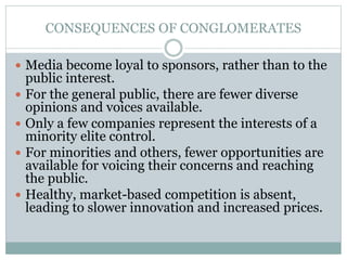 CONSEQUENCES OF CONGLOMERATES
 Media become loyal to sponsors, rather than to the
public interest.
 For the general public, there are fewer diverse
opinions and voices available.
 Only a few companies represent the interests of a
minority elite control.
 For minorities and others, fewer opportunities are
available for voicing their concerns and reaching
the public.
 Healthy, market-based competition is absent,
leading to slower innovation and increased prices.
 