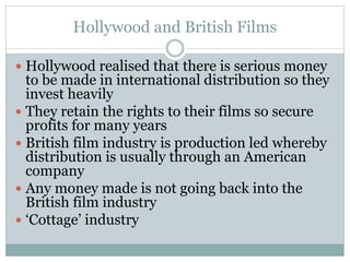 Hollywood and British Films
 Hollywood realised that there is serious money
to be made in international distribution so they
invest heavily
 They retain the rights to their films so secure
profits for many years
 British film industry is production led whereby
distribution is usually through an American
company
 Any money made is not going back into the
British film industry
 ‘Cottage’ industry
 