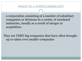 WHAT IS A CONGLOMERATE?
a corporation consisting of a number of subsidiary
companies or divisions in a variety of unrelated
industries, usually as a result of merger or
acquisition.
They are VERY big companies that have often brought
up or taken over smaller companies
 