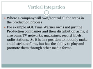 Vertical Integration
 Where a company will own/control all the steps in
the production process
 For example AOL Time Warner owns not just the
Production companies and their distribution arms, it
also owns TV networks, magazines, record labels,
radio stations. So it is in a position to not only make
and distribute films, but has the ability to play and
promote them through other media forms.
 