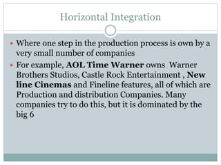 Horizontal Integration
 Where one step in the production process is own by a
very small number of companies
 For example, AOL Time Warner owns Warner
Brothers Studios, Castle Rock Entertainment , New
line Cinemas and Fineline features, all of which are
Production and distribution Companies. Many
companies try to do this, but it is dominated by the
big 6
 