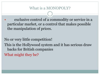 What is a MONOPOLY?
 exclusive control of a commodity or service in a
particular market, or a control that makes possible
the manipulation of prices.
No or very little competition!
This is the Hollywood system and it has serious draw
backs for British companies
What might they be?
 