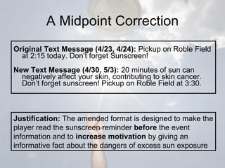 A Midpoint Correction Original Text Message (4/23, 4/24):  Pickup on Roble Field at 2:15 today. Don’t forget Sunscreen! New Text Message (4/30, 5/3):  20 minutes of sun can negatively affect your skin, contributing to skin cancer. Don’t forget sunscreen! Pickup on Roble Field at 3:30. Justification:  The amended format is designed to make the player read the sunscreen reminder  before  the event information and to  increase motivation  by giving an informative fact about the dangers of excess sun exposure 