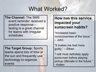 What Worked? The Channel:  The SMS event reminder received a positive response – texting is a great channel for teams with irregular schedules The Target Group:  Sports teams spend lots of time in the sun and frequently use technology to organize events How has this service impacted your sunscreen habits? “ Increased basic consciousness of the issue.” – John “ It makes me feel more guilty.” – Ethan “ I will most definitely apply sunscreen before playing pickup Ultimate in the future.” - Kellen 