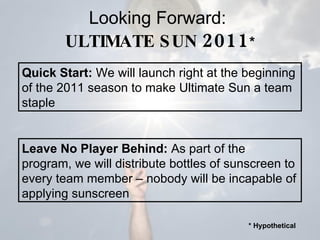 Looking Forward:  ULTIMATE SUN  2011 * Leave No Player Behind:  As part of the program, we will distribute bottles of sunscreen to every team member – nobody will be incapable of applying sunscreen Quick Start:  We will launch right at the beginning of the 2011 season to make Ultimate Sun a team staple * Hypothetical 