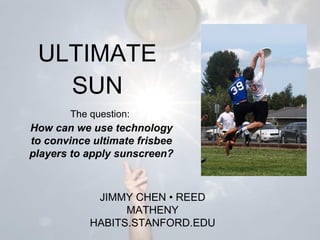 ULTIMATE SUN How can we use technology to convince ultimate frisbee players to apply sunscreen? JIMMY CHEN  •  REED MATHENY HABITS.STANFORD.EDU The question: 