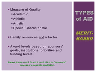  Measure of Quality
 Academic
 Athletic
 Artistic
 Special Characteristic
 Family resources not a factor
 Award levels based on sponsors’
goals, institutional priorities and
funding levels
Always double check to see if merit aid is an “automatic”
process or a separate application.

 