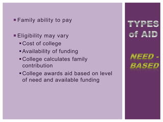  Family ability to pay
 Eligibility may vary
 Cost of college
 Availability of funding
 College calculates family
contribution
 College awards aid based on level
of need and available funding

 