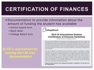 CERTIFICATION OF FINANCES
 Documentation to provide information about the
amount of funding the student has available
 School based form
 Bank letter
 College Board form

ALSO a requirement for
issuing the I-20 visa
documentation

 
