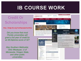 IB COURSE WORK
Credit Or
Scholarships
http://blogs.ibo.org/funding-opportunities/

Did you know that most
Florida universities will
grant a full year of credit for
an IB Diploma score of 32?

Also Southern Methodist,
Ohio Wesleyan, U of
Minnesota, Oregon State,
and other public
universities

 
